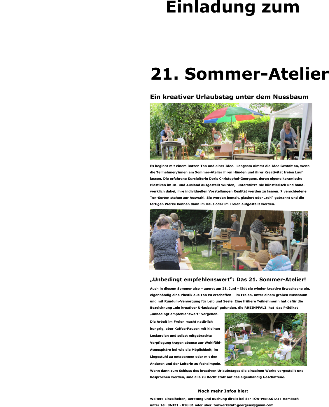 Einladung zum     21. Sommer-Atelier Ein kreativer Urlaubstag unter dem Nussbaum                  Es beginnt mit einem Batzen Ton und einer Idee.  Langsam nimmt die Idee Gestalt an, wenn  die Teilnehmer/innen am Sommer-Atelier ihren Händen und ihrer Kreativität freien Lauf  lassen. Die erfahrene Kursleiterin Doris Christophel-Georgens, deren eigene keramische  Plastiken im In- und Ausland ausgestellt wurden,  unterstützt  sie künstlerisch und hand- werklich dabei, ihre individuellen Vorstellungen Realität werden zu lassen. 7 verschiedene  Ton-Sorten stehen zur Auswahl. Sie werden bemalt, glasiert oder „roh“ gebrannt und die  fertigen Werke können dann im Haus oder im Freien aufgestellt werden.             „Unbedingt empfehlenswert“: Das 21. Sommer-Atelier! Auch in diesem Sommer also – zuerst am 28. Juni – lädt sie wieder kreative Erwachsene ein,  eigenhändig eine Plastik aus Ton zu erschaffen – im Freien, unter einem großen Nussbaum  und mit Rundum-Versorgung für Leib und Seele. Eine frühere Teilnehmerin hat dafür die  Bezeichnung „ein kreativer Urlaubstag“ gefunden, die RHEINPFALZ  hat  das Prädikat  „unbedingt empfehlenswert“ vergeben.  Die Arbeit im Freien macht natürlich  hungrig, aber Kaffee-Pausen mit kleinen  Leckereien und selbst mitgebrachte  Verpflegung tragen ebenso zur Wohlfühl- Atmosphäre bei wie die Möglichkeit, im  Liegestuhl zu entspannen oder mit den  Anderen und der Leiterin zu fachsimpeln. Wenn dann zum Schluss des kreativen Urlaubstages die einzelnen Werke vorgestellt und  besprochen werden, sind alle zu Recht stolz auf das eigenhändig Geschaffene.  Noch mehr Infos hier: Weitere Einzelheiten, Beratung und Buchung direkt bei der TON-WERKSTATT Hambach  unter Tel. 06321 - 818 01 oder über  tonwerkstatt.georgens@gmail.com